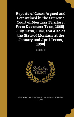 Reports of Cases Argued and Determined in the Supreme Court of Montana Territory, From December Term, 1868[-July Term, 1889, and Also of the State of Montana at the January and April Terms, 1890]; Volume 1(English, Hardcover, unknown)