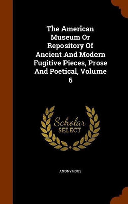 The American Museum Or Repository Of Ancient And Modern Fugitive Pieces, Prose And Poetical, Volume 6(English, Hardcover, Anonymous)