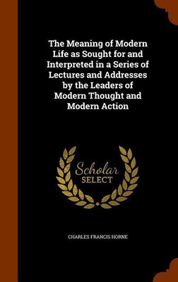 The Meaning of Modern Life as Sought for and Interpreted in a Series of Lectures and Addresses by the Leaders of Modern Thought and Modern Action(English, Hardcover, Horne Charles F 1870-1942) The Meaning of Modern Life as Sought for and Interpreted in a Series of Lectures and Addresses by the Leaders of Modern Thought and Modern Action(English, Hardcover, Horne Charles F 1870-1942)