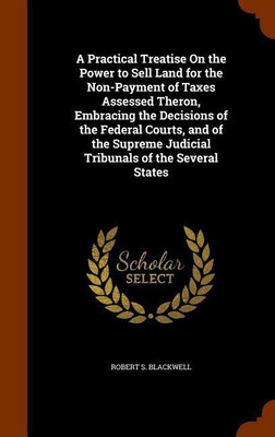 A Practical Treatise On the Power to Sell Land for the Non-Payment of Taxes Assessed Theron, Embracing the Decisions of the Federal Courts, and of the Supreme Judicial Tribunals of the Several States(English, Hardcover, Blackwell Robert S) A Practical Treatise On the Power to Sell Land for the Non-Payment of Taxes Assessed Theron, Embracing the Decisions of the Federal Courts, and of the Supreme Judicial Tribunals of the Several States(English, Hardcover, Blackwell Robert S)