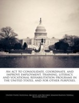 An ACT to Consolidate, Coordinate, and Improve Employment, Training, Literacy, and Vocational Rehabilitation Programs in the United States, and for Other Purposes.(English, Paperback, unknown) An ACT to Consolidate, Coordinate, and Improve Employment, Training, Literacy, and Vocational Rehabilitation Programs in the United States, and for Other Purposes.(English, Paperback, unknown)