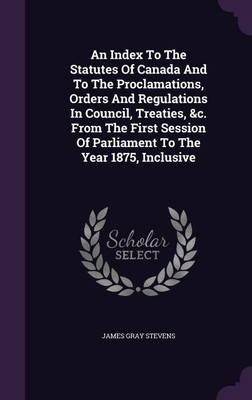An Index To The Statutes Of Canada And To The Proclamations, Orders And Regulations In Council, Treaties, &c. From The First Session Of Parliament To The Year 1875, Inclusive(English, Hardcover, Stevens James Gray)