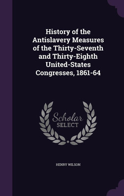 History of the Antislavery Measures of the Thirty-Seventh and Thirty-Eighth United-States Congresses, 1861-64(English, Hardcover, Wilson Henry)