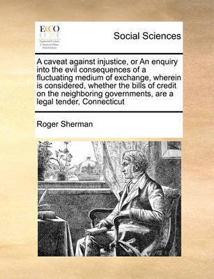 A Caveat Against Injustice, or an Enquiry Into the Evil Consequences of a Fluctuating Medium of Exchange, Wherein Is Considered, Whether the Bills of Credit on the Neighboring Governments, Are a Legal Tender, Connecticut(English, Paperback, Sherman Roger)