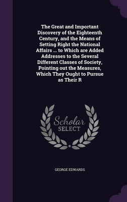 The Great and Important Discovery of the Eighteenth Century, and the Means of Setting Right the National Affairs ... to Which are Added Addresses to the Several Different Classes of Society, Pointing out the Measures, Which They Ought to Pursue as Their R(English, Hardcover, Edwards George) The Great and Important Discovery of the Eighteenth Century, and the Means of Setting Right the National Affairs ... to Which are Added Addresses to the Several Different Classes of Society, Pointing out the Measures, Which They Ought to Pursue as Their R(English, Hardcover, Edwards George)