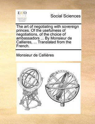 The Art of Negotiating with Sovereign Princes. of the Usefulness of Negotiations, of the Choice of Ambassadors ... by Monsieur de Callieres, ... Translated from the French.(English, Paperback, Callires Monsieur De)