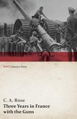 Three Years in France with the Guns: Being Episodes in the Life of a Field Battery (Wwi Centenary Series)(English, Paperback, Rose C A)