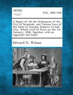 A Digest of All the Ordinances of the City of Savannah, and Various Laws of the State of Georgia, Relative to Said City, Which Were of Force on the 1st January, 1858, Together with an Appendix and Index(English, Paperback, Wilson Edward G) A Digest of All the Ordinances of the City of Savannah, and Various Laws of the State of Georgia, Relative to Said City, Which Were of Force on the 1st January, 1858, Together with an Appendix and Index(English, Paperback, Wilson Edward G)