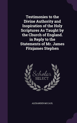 Testimonies to the Divine Authority and Inspiration of the Holy Scriptures As Taught by the Church of England. in Reply to the Statements of Mr. James Fitzjames Stephen(English, Hardcover, McCaul Alexander) Testimonies to the Divine Authority and Inspiration of the Holy Scriptures As Taught by the Church of England. in Reply to the Statements of Mr. James Fitzjames Stephen(English, Hardcover, McCaul Alexander)