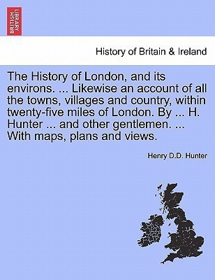 The History of London, and its environs. ... Likewise an account of all the towns, villages and country, within twenty-five miles of London. By ... H. Hunter ... and other gentlemen. ... With maps, plans and views. VOL. I(English, Paperback, Hunter Henry D D) The History of London, and its environs. ... Likewise an account of all the towns, villages and country, within twenty-five miles of London. By ... H. Hunter ... and other gentlemen. ... With maps, plans and views. VOL. I(English, Paperback, Hunter Henry D D)