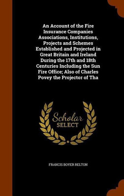 An Account of the Fire Insurance Companies Associations, Institutions, Projects and Schemes Established and Projected in Great Britain and Ireland During the 17th and 18th Centuries Including the Sun Fire Office; Also of Charles Povey the Projector of Tha(English, Hardcover, Relton Francis Boyer)