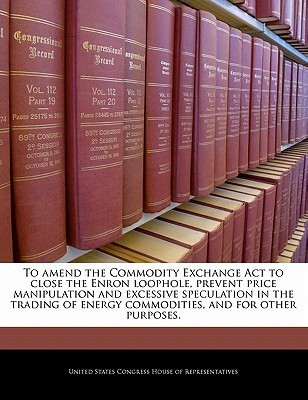 To Amend the Commodity Exchange ACT to Close the Enron Loophole, Prevent Price Manipulation and Excessive Speculation in the Trading of Energy Commodities, and for Other Purposes.(English, Paperback, unknown) To Amend the Commodity Exchange ACT to Close the Enron Loophole, Prevent Price Manipulation and Excessive Speculation in the Trading of Energy Commodities, and for Other Purposes.(English, Paperback, unknown)