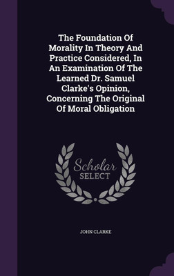 The Foundation Of Morality In Theory And Practice Considered, In An Examination Of The Learned Dr. Samuel Clarke's Opinion, Concerning The Original Of Moral Obligation(English, Hardcover, Clarke John) The Foundation Of Morality In Theory And Practice Considered, In An Examination Of The Learned Dr. Samuel Clarke's Opinion, Concerning The Original Of Moral Obligation(English, Hardcover, Clarke John)