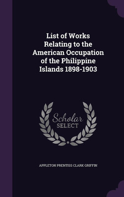 List of Works Relating to the American Occupation of the Philippine Islands 1898-1903(English, Hardcover, Griffin Appleton Prentiss Clark)