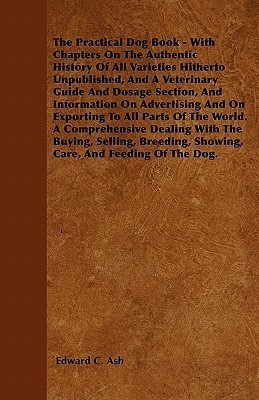 The Practical Dog Book - With Chapters On The Authentic History Of All Varieties Hitherto Unpublished, And A Veterinary Guide And Dosage Section, And Information On Advertising And On Exporting To All Parts Of The World. A Comprehensive Dealing With The B(English, Paperback, Ash Edward C.)