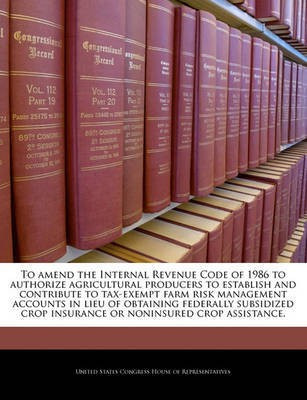 To Amend the Internal Revenue Code of 1986 to Authorize Agricultural Producers to Establish and Contribute to Tax-Exempt Farm Risk Management Accounts in Lieu of Obtaining Federally Subsidized Crop Insurance or Noninsured Crop Assistance.(English, Paperback, unknown) To Amend the Internal Revenue Code of 1986 to Authorize Agricultural Producers to Establish and Contribute to Tax-Exempt Farm Risk Management Accounts in Lieu of Obtaining Federally Subsidized Crop Insurance or Noninsured Crop Assistance.(English, Paperback, unknown)
