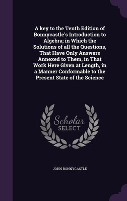A key to the Tenth Edition of Bonnycastle's Introduction to Algebra; in Which the Solutions of all the Questions, That Have Only Answers Annexed to Them, in That Work Here Given at Length, in a Manner Conformable to the Present State of the Science(English, Hardcover, Bonnycastle John) A key to the Tenth Edition of Bonnycastle's Introduction to Algebra; in Which the Solutions of all the Questions, That Have Only Answers Annexed to Them, in That Work Here Given at Length, in a Manner Conformable to the Present State of the Science(English, Hardcover, Bonnycastle John)