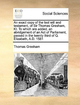 An Exact Copy of the Last Will and Testament, of Sir Thomas Gresham, Kt. to Which Are Added, an Abridgement of an Act of Parliament, Passed in the Twenty Third of Q. Elizabeth, A.D. 1581(English, Paperback, Gresham Thomas) An Exact Copy of the Last Will and Testament, of Sir Thomas Gresham, Kt. to Which Are Added, an Abridgement of an Act of Parliament, Passed in the Twenty Third of Q. Elizabeth, A.D. 1581(English, Paperback, Gresham Thomas)