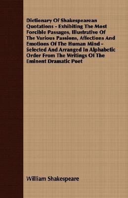 Dictionary Of Shakespearean Quotations - Exhibiting The Most Forcible Passages, Illustrative Of The Various Passions, Affections And Emotions Of The Human Mind - Selected And Arranged In Alphabetic Order From The Writings Of The Eminent Dramatic Poet(English, Paperback, Shakespeare William) Dictionary Of Shakespearean Quotations - Exhibiting The Most Forcible Passages, Illustrative Of The Various Passions, Affections And Emotions Of The Human Mind - Selected And Arranged In Alphabetic Order From The Writings Of The Eminent Dramatic Poet(English, Paperback, Shakespeare William)