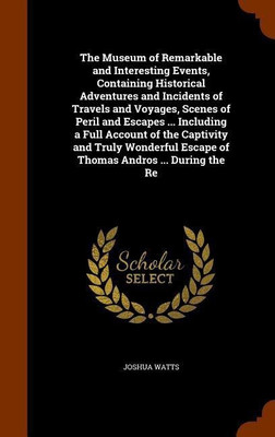 The Museum of Remarkable and Interesting Events, Containing Historical Adventures and Incidents of Travels and Voyages, Scenes of Peril and Escapes ... Including a Full Account of the Captivity and Truly Wonderful Escape of Thomas Andros ... During the Re(English, Hardcover, Watts Joshua)