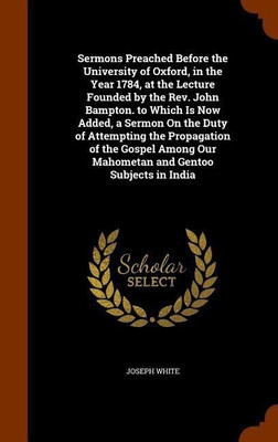 Sermons Preached Before the University of Oxford, in the Year 1784, at the Lecture Founded by the Rev. John Bampton. to Which Is Now Added, a Sermon On the Duty of Attempting the Propagation of the Gospel Among Our Mahometan and Gentoo Subjects in India(English, Hardcover, White Joseph Dr) Sermons Preached Before the University of Oxford, in the Year 1784, at the Lecture Founded by the Rev. John Bampton. to Which Is Now Added, a Sermon On the Duty of Attempting the Propagation of the Gospel Among Our Mahometan and Gentoo Subjects in India(English, Hardcover, White Joseph Dr)