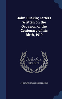 John Ruskin; Letters Written on the Occasion of the Centenary of his Birth, 1919(English, Hardcover, Whitehouse J Howard 1873-1955)