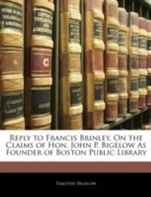 Reply to Francis Brinley, on the Claims of Hon. John P. Bigelow as Founder of Boston Public Library(English, Paperback, Bigelow Timothy)