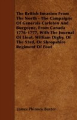 The British Invasion From The North - The Campaigns Of Generals Carleton And Burgoyne, From Canada 1776-1777, With The Journal Of Lieut. William Digby, Of The 53rd, Or Shropshire Regiment Of Foot(English, Paperback, Baxter James Phinney)