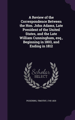 A Review of the Correspondence Between the Hon. John Adams, Late President of the United States, and the Late William Cunningham, esq., Beginning in 1803, and Ending in 1812(English, Hardcover, Pickering Timothy) A Review of the Correspondence Between the Hon. John Adams, Late President of the United States, and the Late William Cunningham, esq., Beginning in 1803, and Ending in 1812(English, Hardcover, Pickering Timothy)