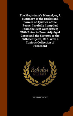 The Magistrate's Manual; or, A Summary of the Duties and Powers of Ajustice of the Peace, Carefully Compiled From the Best Authorities; With Extracts From Adjudged Cases and the Statutes to the 56th George III, 1816. With a Copious Collection of Precedent(English, Hardcover, Toone William)