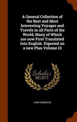 A General Collection of the Best and Most Interesting Voyages and Travels in all Parts of the World; Many of Which are now First Translated Into English. Digested on a new Plan Volume 13(English, Hardcover, Pinkerton John) A General Collection of the Best and Most Interesting Voyages and Travels in all Parts of the World; Many of Which are now First Translated Into English. Digested on a new Plan Volume 13(English, Hardcover, Pinkerton John)