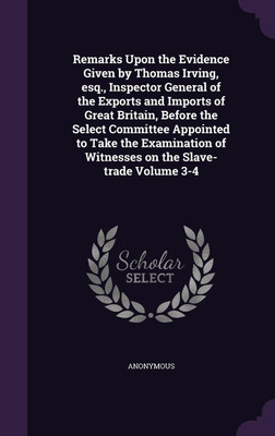 Remarks Upon the Evidence Given by Thomas Irving, esq., Inspector General of the Exports and Imports of Great Britain, Before the Select Committee Appointed to Take the Examination of Witnesses on the Slave-trade Volume 3-4(English, Hardcover, Anonymous) Remarks Upon the Evidence Given by Thomas Irving, esq., Inspector General of the Exports and Imports of Great Britain, Before the Select Committee Appointed to Take the Examination of Witnesses on the Slave-trade Volume 3-4(English, Hardcover, Anonymous)