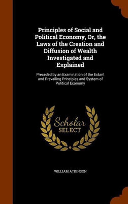 Principles of Social and Political Economy, Or, the Laws of the Creation and Diffusion of Wealth Investigated and Explained(English, Hardcover, Atkinson William)