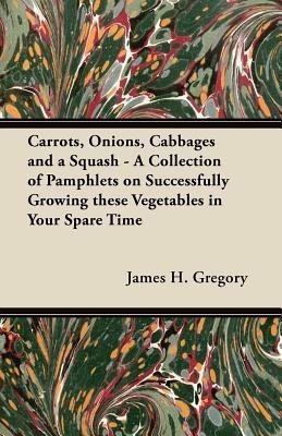 Carrots, Onions, Cabbages and a Squash - A Collection of Pamphlets on Successfully Growing These Vegetables in Your Spare Time(English, Paperback, Gregory James H.)