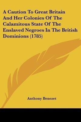 A Caution To Great Britain And Her Colonies Of The Calamitous State Of The Enslaved Negroes In The British Dominions (1785)(English, Paperback, Benezet Anthony)