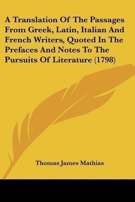 A Translation of the Passages from Greek, Latin, Italian and French Writers, Quoted in the Prefaces and Notes to the Pursuits of Literature (1798)(English, Paperback, Mathias Thomas James) A Translation of the Passages from Greek, Latin, Italian and French Writers, Quoted in the Prefaces and Notes to the Pursuits of Literature (1798)(English, Paperback, Mathias Thomas James)