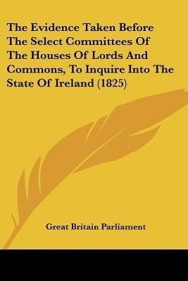 The Evidence Taken Before The Select Committees Of The Houses Of Lords And Commons, To Inquire Into The State Of Ireland (1825)(English, Paperback, Great Britain Parliament)