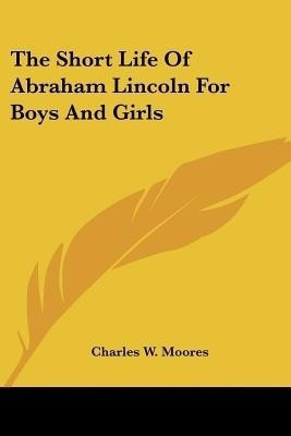 The Short Life Of Abraham Lincoln For Boys And Girls(English, Paperback, Moores Charles W)