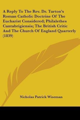 A Reply To The Rev. Dr. Turton's Roman Catholic Doctrine Of The Eucharist Considered; Philalethes Cantabrigiensis; The British Critic And The Church Of England Quarterly (1839)(English, Paperback, Wiseman Nicholas Patrick) A Reply To The Rev. Dr. Turton's Roman Catholic Doctrine Of The Eucharist Considered; Philalethes Cantabrigiensis; The British Critic And The Church Of England Quarterly (1839)(English, Paperback, Wiseman Nicholas Patrick)