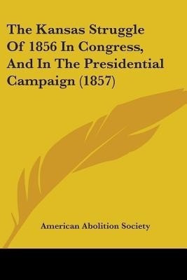 The Kansas Struggle Of 1856 In Congress, And In The Presidential Campaign (1857)(English, Paperback, American Abolition Society)