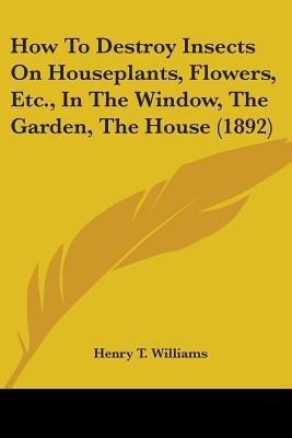 How To Destroy Insects On Houseplants, Flowers, Etc., In The Window, The Garden, The House (1892)(English, Paperback, Williams Henry T)