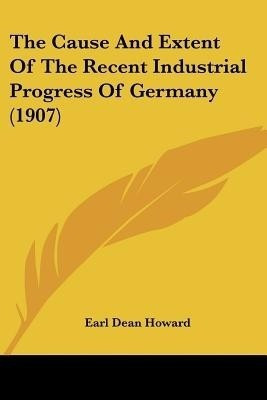 The Cause And Extent Of The Recent Industrial Progress Of Germany (1907)(English, Paperback, Howard Earl Dean)
