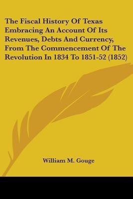 The Fiscal History Of Texas Embracing An Account Of Its Revenues, Debts And Currency, From The Commencement Of The Revolution In 1834 To 1851-52 (1852)(English, Paperback, Gouge William M)