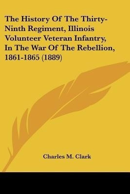 The History Of The Thirty-Ninth Regiment, Illinois Volunteer Veteran Infantry, In The War Of The Rebellion, 1861-1865 (1889)(English, Paperback, Clark Charles M)