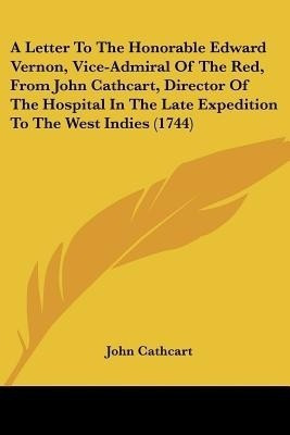 A Letter To The Honorable Edward Vernon, Vice-Admiral Of The Red, From John Cathcart, Director Of The Hospital In The Late Expedition To The West Indies (1744)(English, Paperback, Cathcart John) A Letter To The Honorable Edward Vernon, Vice-Admiral Of The Red, From John Cathcart, Director Of The Hospital In The Late Expedition To The West Indies (1744)(English, Paperback, Cathcart John)