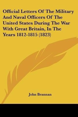 Official Letters Of The Military And Naval Officers Of The United States During The War With Great Britain, In The Years 1812-1815 (1823)(English, Paperback, Brannan John)