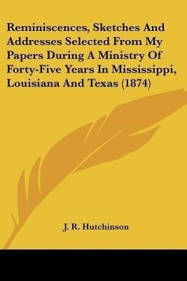 Reminiscences, Sketches And Addresses Selected From My Papers During A Ministry Of Forty-Five Years In Mississippi, Louisiana And Texas (1874)(English, Paperback, Hutchinson J R)