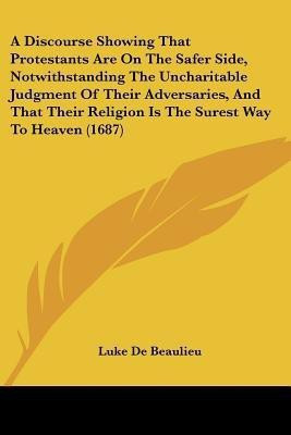 A Discourse Showing That Protestants Are On The Safer Side, Notwithstanding The Uncharitable Judgment Of Their Adversaries, And That Their Religion Is The Surest Way To Heaven (1687)(English, Paperback, Beaulieu Luke De) A Discourse Showing That Protestants Are On The Safer Side, Notwithstanding The Uncharitable Judgment Of Their Adversaries, And That Their Religion Is The Surest Way To Heaven (1687)(English, Paperback, Beaulieu Luke De)