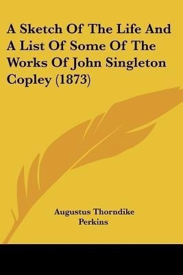 A Sketch Of The Life And A List Of Some Of The Works Of John Singleton Copley (1873)(English, Paperback, Perkins Augustus Thorndike)
