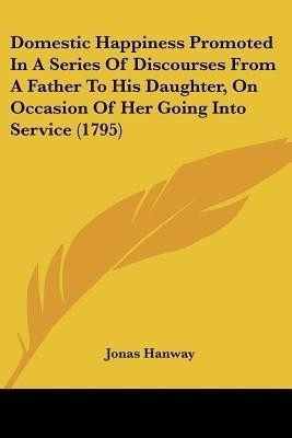 Domestic Happiness Promoted In A Series Of Discourses From A Father To His Daughter, On Occasion Of Her Going Into Service (1795)(English, Paperback, Hanway Jonas)